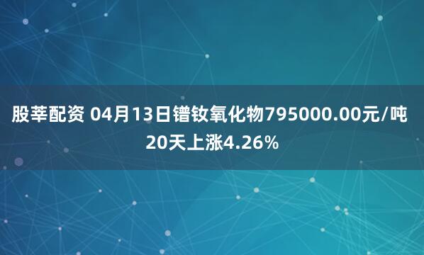 股莘配资 04月13日镨钕氧化物795000.00元/吨 20天上涨4.26%