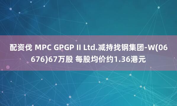 配资伐 MPC GPGP II Ltd.减持找钢集团-W(06676)67万股 每股均价约1.36港元
