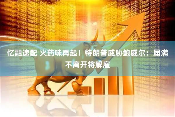 忆融速配 火药味再起！特朗普威胁鲍威尔：届满不离开将解雇