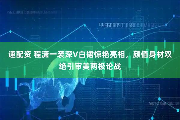速配资 程潇一袭深V白裙惊艳亮相，颜值身材双绝引审美两极论战