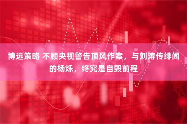 博远策略 不顾央视警告顶风作案，与刘涛传绯闻的杨烁，终究是自毁前程