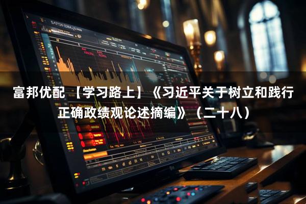 富邦优配 【学习路上】《习近平关于树立和践行正确政绩观论述摘编》（二十八）