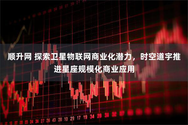 顺升网 探索卫星物联网商业化潜力,时空道宇推进星座规模化商业应用