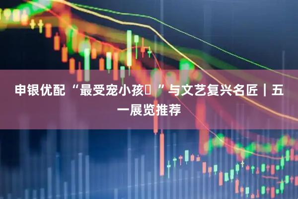 申银优配 “最受宠小孩‌”与文艺复兴名匠｜五一展览推荐
