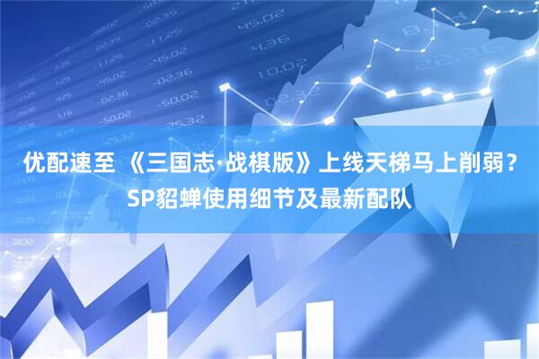 优配速至 《三国志·战棋版》上线天梯马上削弱?SP貂蝉使用细节及最新配队