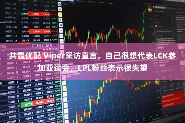 共赢优配 Viper采访直言，自己很想代表LCK参加亚运会，LPL粉丝表示很失望