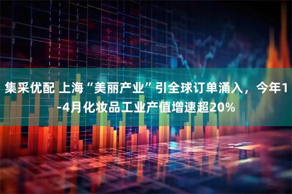 集采优配 上海“美丽产业”引全球订单涌入，今年1-4月化妆品工业产值增速超20%