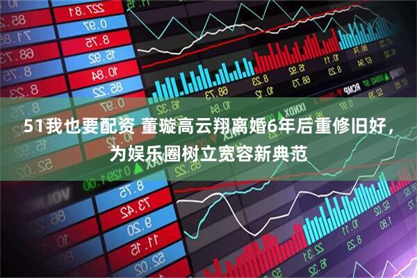 51我也要配资 董璇高云翔离婚6年后重修旧好，为娱乐圈树立宽容新典范