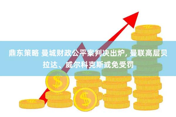 鼎东策略 曼城财政公平案判决出炉, 曼联高层贝拉达、威尔科克斯或免受罚