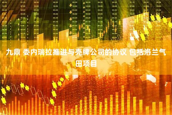 九鼎 委内瑞拉推进与壳牌公司的协议 包括洛兰气田项目