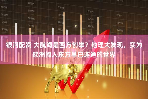 银河配资 大航海是西方创举？地理大发现，实为欧洲闯入东方早已连通的世界