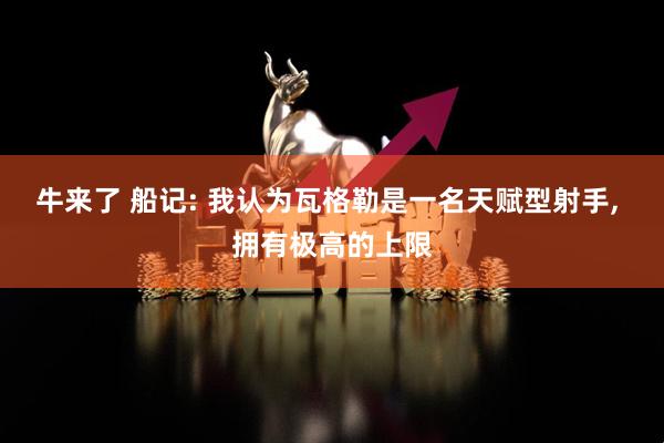 牛来了 船记: 我认为瓦格勒是一名天赋型射手, 拥有极高的上限
