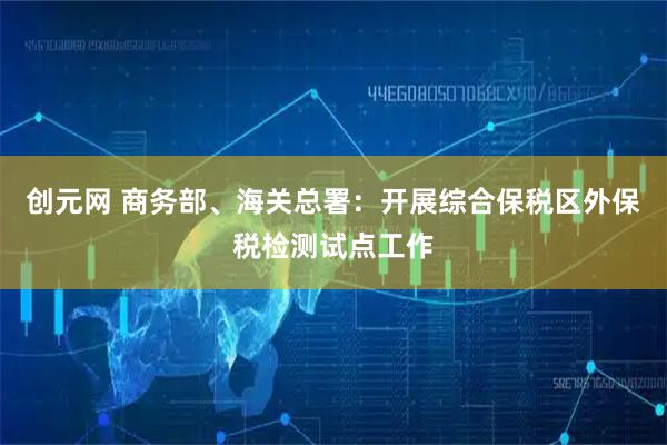 创元网 商务部、海关总署：开展综合保税区外保税检测试点工作