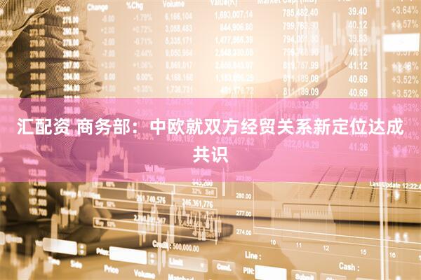 汇配资 商务部：中欧就双方经贸关系新定位达成共识