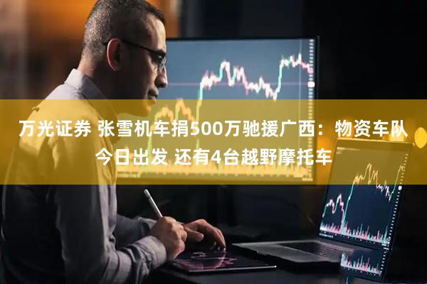 万光证券 张雪机车捐500万驰援广西：物资车队今日出发 还有4台越野摩托车