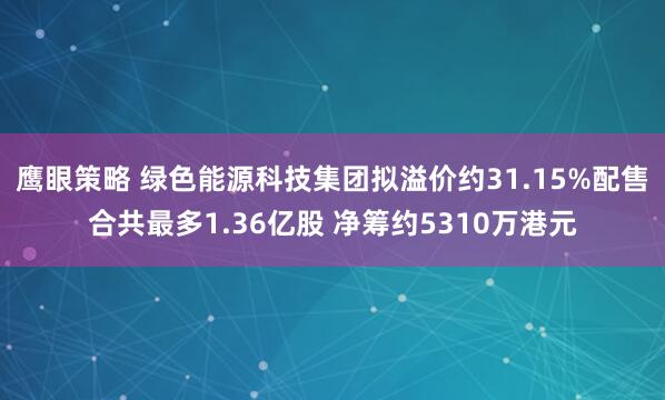 鹰眼策略 绿色能源科技集团拟溢价约31.15%配售合共最多1.36亿股 净筹约5310万港元