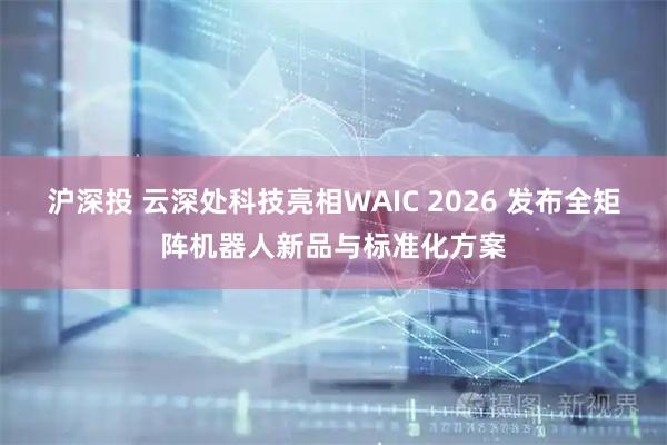 沪深投 云深处科技亮相WAIC 2026 发布全矩阵机器人新品与标准化方案