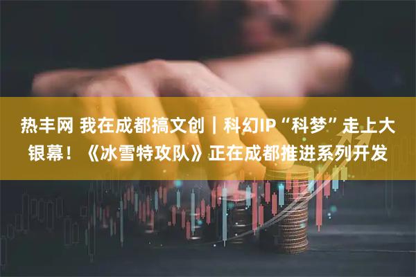 热丰网 我在成都搞文创｜科幻IP“科梦”走上大银幕！《冰雪特攻队》正在成都推进系列开发