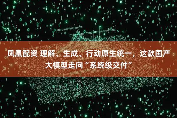 凤凰配资 理解、生成、行动原生统一，这款国产大模型走向“系统级交付”