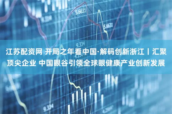 江苏配资网 开局之年看中国·解码创新浙江丨汇聚顶尖企业 中国眼谷引领全球眼健康产业创新发展