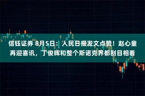 信钰证券 8月5日：人民日报发文点赞！赵心童再迎喜讯，丁俊晖和整个斯诺克界都刮目相看