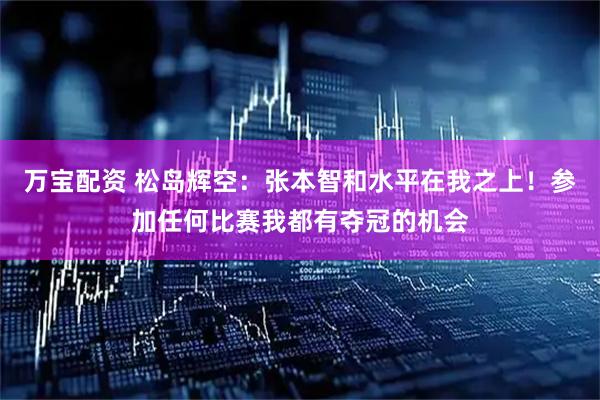 万宝配资 松岛辉空：张本智和水平在我之上！参加任何比赛我都有夺冠的机会
