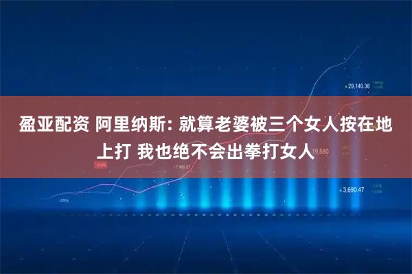 盈亚配资 阿里纳斯: 就算老婆被三个女人按在地上打 我也绝不会出拳打女人