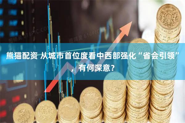 熊猫配资 从城市首位度看中西部强化“省会引领”，有何深意？